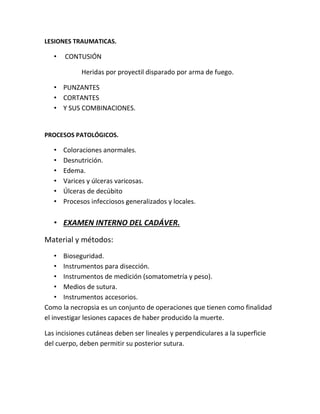 LESIONES TRAUMATICAS.
• CONTUSIÓN
Heridas por proyectil disparado por arma de fuego.
• PUNZANTES
• CORTANTES
• Y SUS COMBINACIONES.
PROCESOS PATOLÓGICOS.
• Coloraciones anormales.
• Desnutrición.
• Edema.
• Varices y úlceras varicosas.
• Úlceras de decúbito
• Procesos infecciosos generalizados y locales.
• EXAMEN INTERNO DEL CADÁVER.
Material y métodos:
• Bioseguridad.
• Instrumentos para disección.
• Instrumentos de medición (somatometría y peso).
• Medios de sutura.
• Instrumentos accesorios.
Como la necropsia es un conjunto de operaciones que tienen como finalidad
el investigar lesiones capaces de haber producido la muerte.
Las incisiones cutáneas deben ser lineales y perpendiculares a la superficie
del cuerpo, deben permitir su posterior sutura.
 