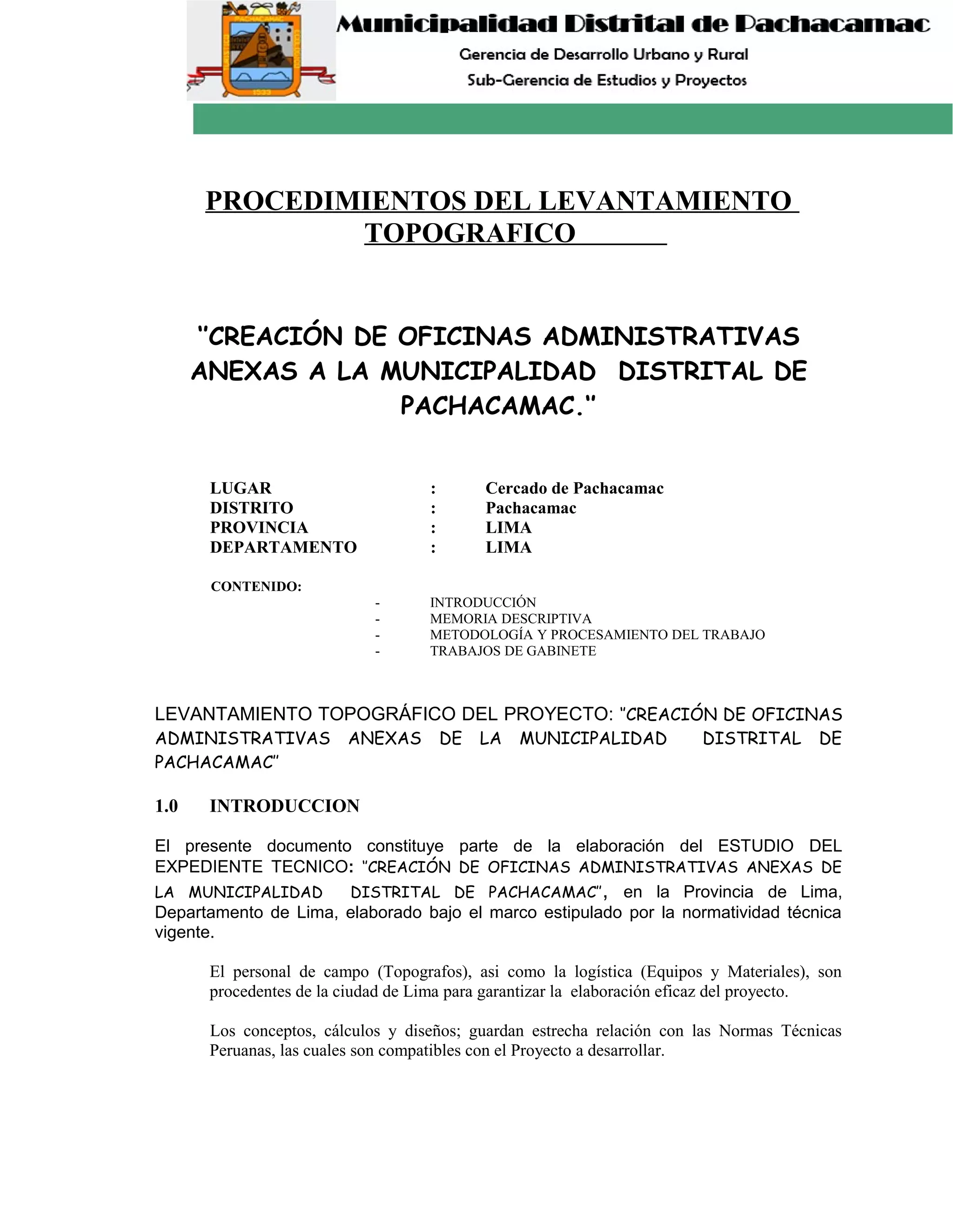 PROCEDIMIENTOS DEL LEVANTAMIENTO
TOPOGRAFICO
‘’CREACIÓN DE OFICINAS ADMINISTRATIVAS
ANEXAS A LA MUNICIPALIDAD DISTRITAL DE
PACHACAMAC.‘’
LUGAR : Cercado de Pachacamac
DISTRITO : Pachacamac
PROVINCIA : LIMA
DEPARTAMENTO : LIMA
CONTENIDO:
- INTRODUCCIÓN
- MEMORIA DESCRIPTIVA
- METODOLOGÍA Y PROCESAMIENTO DEL TRABAJO
- TRABAJOS DE GABINETE
LEVANTAMIENTO TOPOGRÁFICO DEL PROYECTO: ‘’CREACIÓN DE OFICINAS
ADMINISTRATIVAS ANEXAS DE LA MUNICIPALIDAD DISTRITAL DE
PACHACAMAC’’
1.0 INTRODUCCION
El presente documento constituye parte de la elaboración del ESTUDIO DEL
EXPEDIENTE TECNICO: ‘’CREACIÓN DE OFICINAS ADMINISTRATIVAS ANEXAS DE
LA MUNICIPALIDAD DISTRITAL DE PACHACAMAC’’, en la Provincia de Lima,
Departamento de Lima, elaborado bajo el marco estipulado por la normatividad técnica
vigente.
El personal de campo (Topografos), asi como la logística (Equipos y Materiales), son
procedentes de la ciudad de Lima para garantizar la elaboración eficaz del proyecto.
Los conceptos, cálculos y diseños; guardan estrecha relación con las Normas Técnicas
Peruanas, las cuales son compatibles con el Proyecto a desarrollar.
 