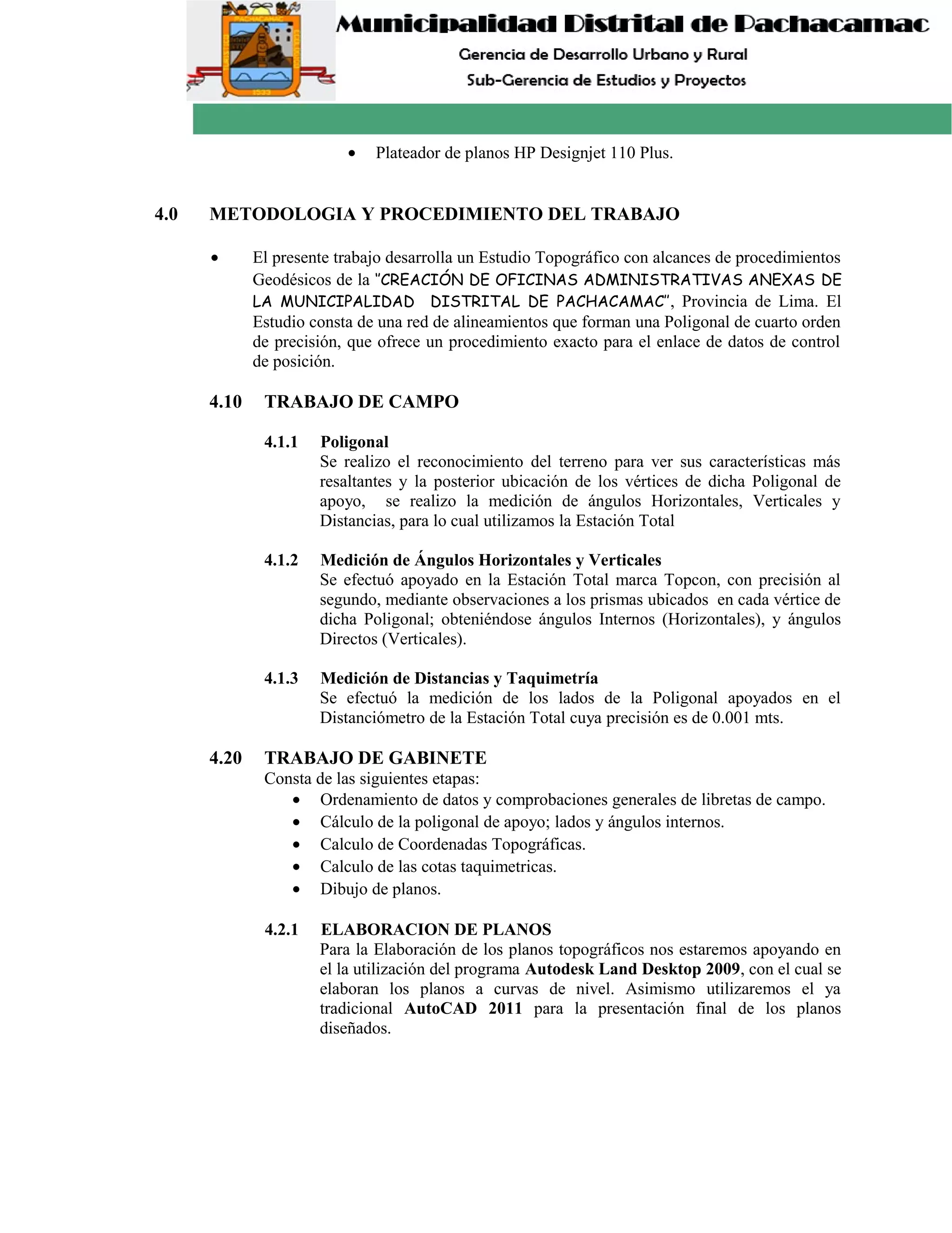 • Plateador de planos HP Designjet 110 Plus.
4.0 METODOLOGIA Y PROCEDIMIENTO DEL TRABAJO
• El presente trabajo desarrolla un Estudio Topográfico con alcances de procedimientos
Geodésicos de la ‘’CREACIÓN DE OFICINAS ADMINISTRATIVAS ANEXAS DE
LA MUNICIPALIDAD DISTRITAL DE PACHACAMAC’’, Provincia de Lima. El
Estudio consta de una red de alineamientos que forman una Poligonal de cuarto orden
de precisión, que ofrece un procedimiento exacto para el enlace de datos de control
de posición.
4.10 TRABAJO DE CAMPO
4.1.1 Poligonal
Se realizo el reconocimiento del terreno para ver sus características más
resaltantes y la posterior ubicación de los vértices de dicha Poligonal de
apoyo, se realizo la medición de ángulos Horizontales, Verticales y
Distancias, para lo cual utilizamos la Estación Total
4.1.2 Medición de Ángulos Horizontales y Verticales
Se efectuó apoyado en la Estación Total marca Topcon, con precisión al
segundo, mediante observaciones a los prismas ubicados en cada vértice de
dicha Poligonal; obteniéndose ángulos Internos (Horizontales), y ángulos
Directos (Verticales).
4.1.3 Medición de Distancias y Taquimetría
Se efectuó la medición de los lados de la Poligonal apoyados en el
Distanciómetro de la Estación Total cuya precisión es de 0.001 mts.
4.20 TRABAJO DE GABINETE
Consta de las siguientes etapas:
• Ordenamiento de datos y comprobaciones generales de libretas de campo.
• Cálculo de la poligonal de apoyo; lados y ángulos internos.
• Calculo de Coordenadas Topográficas.
• Calculo de las cotas taquimetricas.
• Dibujo de planos.
4.2.1 ELABORACION DE PLANOS
Para la Elaboración de los planos topográficos nos estaremos apoyando en
el la utilización del programa Autodesk Land Desktop 2009, con el cual se
elaboran los planos a curvas de nivel. Asimismo utilizaremos el ya
tradicional AutoCAD 2011 para la presentación final de los planos
diseñados.
 