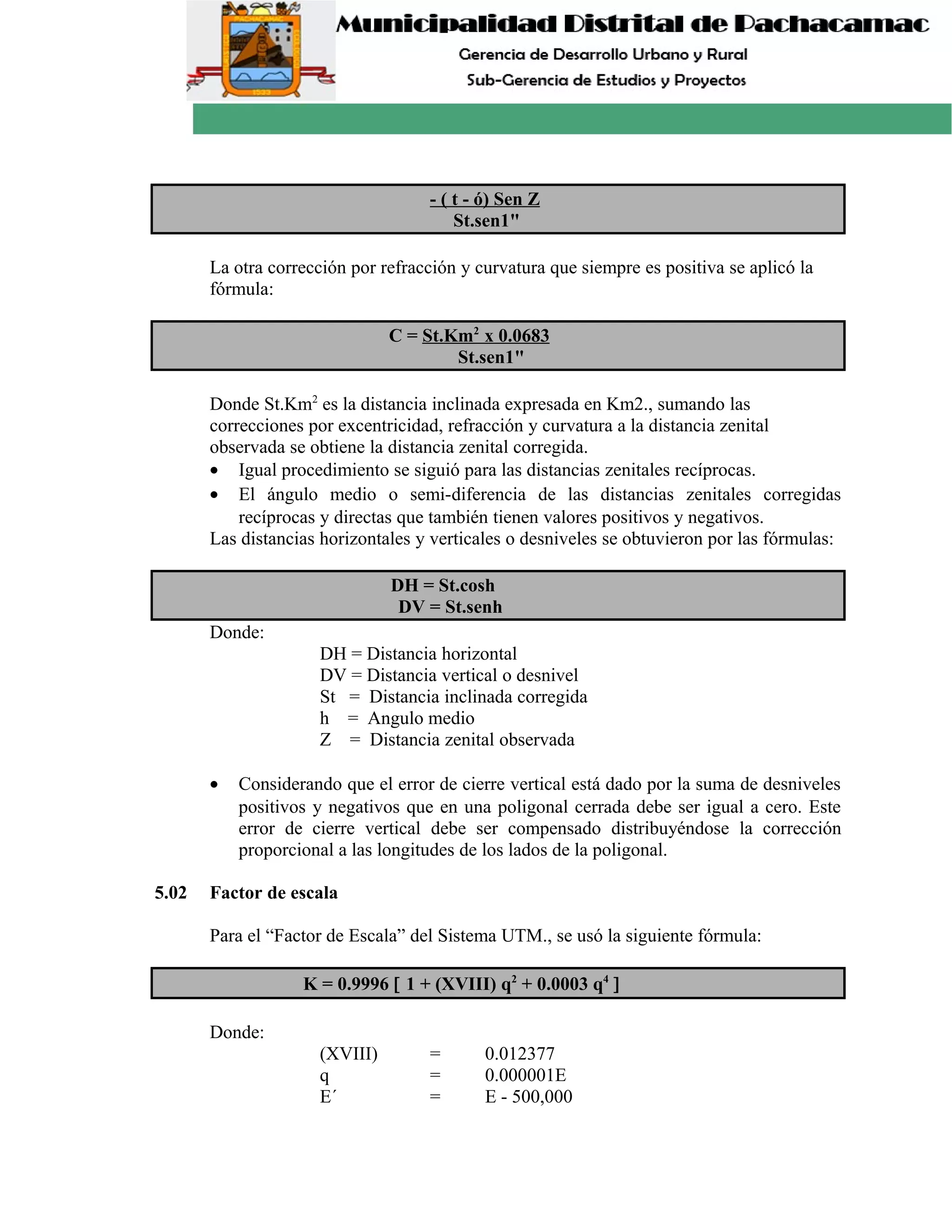 - ( t - ó) Sen Z
St.sen1"
La otra corrección por refracción y curvatura que siempre es positiva se aplicó la
fórmula:
C = St.Km2
x 0.0683
St.sen1"
Donde St.Km2
es la distancia inclinada expresada en Km2., sumando las
correcciones por excentricidad, refracción y curvatura a la distancia zenital
observada se obtiene la distancia zenital corregida.
• Igual procedimiento se siguió para las distancias zenitales recíprocas.
• El ángulo medio o semi-diferencia de las distancias zenitales corregidas
recíprocas y directas que también tienen valores positivos y negativos.
Las distancias horizontales y verticales o desniveles se obtuvieron por las fórmulas:
DH = St.cosh
DV = St.senh
Donde:
DH = Distancia horizontal
DV = Distancia vertical o desnivel
St = Distancia inclinada corregida
h = Angulo medio
Z = Distancia zenital observada
• Considerando que el error de cierre vertical está dado por la suma de desniveles
positivos y negativos que en una poligonal cerrada debe ser igual a cero. Este
error de cierre vertical debe ser compensado distribuyéndose la corrección
proporcional a las longitudes de los lados de la poligonal.
5.02 Factor de escala
Para el “Factor de Escala” del Sistema UTM., se usó la siguiente fórmula:
K = 0.9996 [ 1 + (XVIII) q2
+ 0.0003 q4
]
Donde:
(XVIII) = 0.012377
q = 0.000001E
E´ = E - 500,000
 