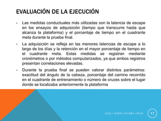 EVALUACIÓN DE LA EJECUCIÓN
-   Las medidas conductuales más utilizadas son la latencia de escape
    en los ensayos de adquisición (tiempo que transcurre hasta que
    alcanza la plataforma) y el porcentaje de tiempo en el cuadrante
    meta durante la prueba final.
-   La adquisición se refleja en las menores latencias de escape a lo
    largo de los días y la retención en el mayor porcentaje de tiempo en
    el cuadrante meta. Estas medidas se registran mediante
    cronómetros o por métodos computarizados, ya que ambos registros
    presentan correlaciones elevadas.
-   Durante la prueba final se pueden valorar distintos parámetros:
    exactitud del ángulo de la cabeza, porcentaje del camino recorrido
    en el cuadrante de entrenamiento o número de cruces sobre el lugar
    donde se localizaba anteriormente la plataforma




                                                 LESLI SARAI OCAÑA CRUZ    17
 