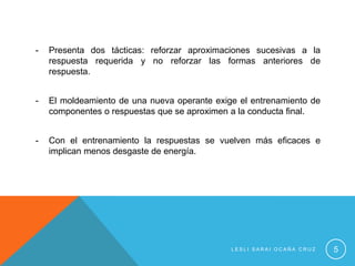 -   Presenta dos tácticas: reforzar aproximaciones sucesivas a la
    respuesta requerida y no reforzar las formas anteriores de
    respuesta.


-   El moldeamiento de una nueva operante exige el entrenamiento de
    componentes o respuestas que se aproximen a la conducta final.


-   Con el entrenamiento la respuestas se vuelven más eficaces e
    implican menos desgaste de energía.




                                              LESLI SARAI OCAÑA CRUZ   5
 