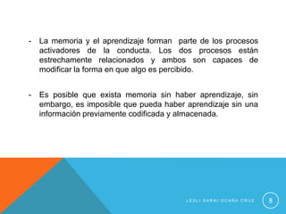 -   La memoria y el aprendizaje forman parte de los procesos
    activadores de la conducta. Los dos procesos están
    estrechamente relacionados y ambos son capaces de
    modificar la forma en que algo es percibido.


-   Es posible que exista memoria sin haber aprendizaje, sin
    embargo, es imposible que pueda haber aprendizaje sin una
    información previamente codificada y almacenada.




                                          LESLI SARAI OCAÑA CRUZ   8
 