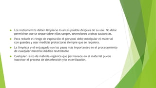  Los instrumentos deben limpiarse lo antes posible después de su uso. No debe
permitirse que se seque sobre ellos sangre, secreciones u otras sustancias.
 Para reducir el riesgo de exposición el personal debe manipular el material
con guantes y usar medidas protectoras siempre que se requiera.
 La limpieza y el enjuagado son los pasos más importantes en el procesamiento
de cualquier material médico reutilizable
 Cualquier resto de materia orgánica que permanece en el material puede
inactivar el proceso de desinfección y/o esterilización.
 