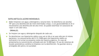 BATEA METÁLICA (ACERO INOXIDABLE)
 Debe limpiarse con agua y detergente y secarse bien. Se desinfecta con alcohol
70º para una desinfección de nivel intermedio o bajo, o con glutaraldehído al 2% si
necesitamos una desinfección de alto nivel. Se puede esterilizar en autoclave de
vapor o con calor seco.
ORINALES.
 Se limpian con agua y detergente después de cada uso.
 Se desinfectan con hipoclorito sódico (una vez al día si se usan sólo por el mismo
paciente). La concentración del 0.1% (1000 ppm) de hipoclorito sódico es
suficiente si el orinal no presenta restos de materia orgánica. En caso de
presentarlos la concentración utilizada será de 10.000 ppm. El uso de sistemas de
lavado automáticos combina la limpieza con la desinfección. Se guardan secos y
protegidos del polvo y la suciedad.
 