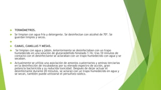  TERMÓMETROS.
 Se limpian con agua fría y detergente. Se desinfectan con alcohol de 70º. Se
guardan limpios y secos.

 CAMAS, CAMILLAS Y MESAS.
 Se limpian con agua y jabón. Anteriormente se desinfectaban con un trapo
humedecido en una solución de glutaraldehído fenolado 1:16; tras 10 minutos de
contacto con el desinfectante se aclaraban con un trapo humedecido con agua y se
secaban.
 Actualmente se utiliza una asociación de amonios cuaternarios y aminas terciarias
en la desinfección de incubadoras por su elevado espectro de acción, gran
potencia bactericida y su reducida toxicidad. Después de dejar actuar el
desinfectante durante 20 minutos, se aclaran con un trapo humedecido en agua y
se secan, también puede utilizarse el persulfato sódico.
 