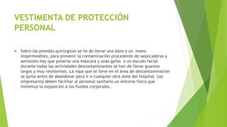VESTIMENTA DE PROTECCIÓN
PERSONAL
 Sobre las prendas quirúrgicas se ha de llevar una bata o un mono
impermeables, para prevenir la contaminación procedente de salpicaderas y
aerosoles hay que ponerse una máscara y unas gafas o un escudo facial
durante todas las actividades descontaminantes se han de llevar guantes
largos y muy resistentes. La ropa que se lleve en el área de descontaminación
se quita antes de abandonar para ir a cualquier otra zona del hospital. Los
empresarios deben facilitar al personal sanitario un entorno físico que
minimice la exposición a los fluidos corporales.
 