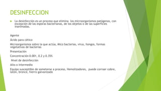 DESINFECCION
 La desinfección es un proceso que elimina los microorganismos patógenos, con
excepción de las esporas bacterianas, de los objetos o de las superficies
inanimadas.
Agente
Ácido para cético
Microorganismos sobre la que actúa, Mico bacterias, virus, hongos, formas
vegetativas de bacterias
Presentación
Concentración 0.001, 0.2 y 0.35%
Nivel de desinfección
Alto o intermedio
Equipo susceptible de someterse a proceso, Hemolizadores, puede corroer cobre,
latón, bronce, hierro galvanizado
 