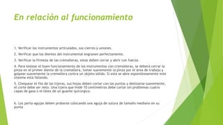 En relación al funcionamiento
1. Verificar los instrumentos articulados, sus cierres y uniones.
2. Verificar que los dientes del instrumental engranen perfectamente.
3. Verificar la firmeza de las cremalleras, estas deben cerrar y abrir con fuerza.
4. Para testear el buen funcionamiento de los instrumentos con cremalleras, se deberá cerrar la
pinza en el primer diente de la cremallera, tomar suavemente la pinza por el área de trabajo y
golpear suavemente la cremallera contra un objeto sólido. Si esta se abre espontáneamente este
sistema está fallando.
5. Chequear el filo de las tijeras, sus hojas deben cortar con las puntas y deslizarse suavemente,
el corte debe ser neto. Una tijera que mide 10 centímetros debe cortar sin problemas cuatro
capas de gasa o el látex de un guante quirúrgico.
6. Los porta-agujas deben probarse colocando una aguja de sutura de tamaño mediano en su
punta
 
