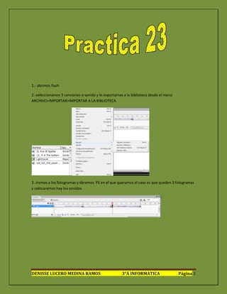 1.- abrimos flash

2.-seleccionamos 3 canciones o sonido y lo exportamos a la biblioteca desde el menú
ARCHIVO>IMPORTAR>IMPORTAR A LA BIBLIOTECA.




3.-iremos a los fotogramas y daremos F6 en el que queramos el caso es que queden 3 fotogramas
y colocaremos hay los sonidos.




DENISSE LUCERO MEDINA RAMOS                          3°A INFORMATICA                  Página 3
 