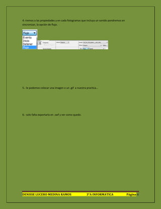 4.-iremos a las propiedades y en cada fotogramas que incluya un sonido pondremos en
sincronizar, la opción de flujo.




5.- le podemos colocar una imagen o un .gif a nuestra practica…




6.- solo falta exportarla en .swf y ver como quedo.




DENISSE LUCERO MEDINA RAMOS                           3°A INFORMATICA                 Página 4
 