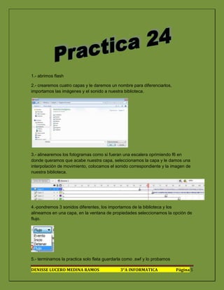 1.- abrimos flash

2.- crearemos cuatro capas y le daremos un nombre para diferenciarlos,
importamos las imágenes y el sonido a nuestra biblioteca.




3.- alinearemos los fotogramas como si fueran una escalera oprimiendo f6 en
donde queramos que acabe nuestra capa, seleccionamos la capa y le damos una
interpolación de movimiento, colocamos el sonido correspondiente y la imagen de
nuestra biblioteca.




4.-pondremos 3 sonidos diferentes, los importamos de la biblioteca y los
alineamos en una capa, en la ventana de propiedades seleccionamos la opción de
flujo.




5.- terminamos la practica solo flata guardarla como .swf y lo probamos

DENISSE LUCERO MEDINA RAMOS                  3°A INFORMATICA              Página 5
 