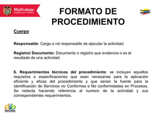 FORMATO DE
                     PROCEDIMIENTO
Cuerpo

Responsable: Cargo o rol responsable de ejecutar la actividad.

Registro/ Documento: Documento o registro que evidencia o es el
resultado de una actividad.


6. Requerimientos técnicos del procedimiento: se incluyen aquellos
requisitos o especificaciones que sean necesarias para la aplicación
eficiente y eficaz del procedimiento y que serian la fuente para la
identificación de Servicios no Conformes o No conformidades en Procesos.
Se redacta haciendo referencia al numero de la actividad y sus
correspondientes requerimientos.
 