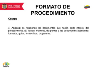 FORMATO DE
                    PROCEDIMIENTO
Cuerpo


7. Anexos: se relacionan los documentos que hacen parte integral del
procedimiento. Ej. Tablas, matrices, diagramas y los documentos asociados:
formatos, guías, instructivos, programas.
 