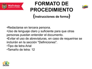 FORMATO DE
                 PROCEDIMIENTO
                  (Instrucciones de forma)

•Redactarse en tercera persona.
•Uso de lenguaje claro y suficiente para que otras
personas puedan entender el documento.
•Evitar el uso de abreviaturas, en caso de requerirse se
incluirán en la sección "Definiciones".
•Tipo de letra Arial
•Tamaño de letra: 12
 