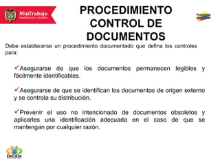 PROCEDIMIENTO
                             CONTROL DE
                             DOCUMENTOS
Debe establecerse un procedimiento documentado que defina los controles
para:

   Asegurarse de que los documentos permanecen legibles y
   fácilmente identificables.

   Asegurarse de que se identifican los documentos de origen externo
   y se controla su distribución.

   Prevenir el uso no intencionado de documentos obsoletos y
   aplicarles una identificación adecuada en el caso de que se
   mantengan por cualquier razón.
 