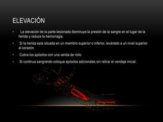 ELEVACIÓN
•    La elevación de la parte lesionada disminuye la presión de la sangre en el lugar de la
    herida y reduce la hemorragia.
•    Si la herida esta situada en un miembro superior o inferior, levántelo a un nivel superior
    al corazón.
•   Cubra los apósitos con una venda de rollo.
•   Si continua sangrando coloque apósitos adicionales sin retirar el vendaje inicial.
 