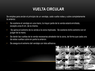 VUELTA CIRCULAR
Se emplea para anclar el principio de un vendaje, cada vuelta rodea y cubre completamente
la anterior.
•   Se sostiene el vendaje en una mano, la mayor parte de la venda estará enrollada,
    excepto unos 8 cm. de la misma.
•    Se aplica el extremopara la venda a la zona implicada. Se sostiene dicho extremo con el anterior.
                Se emplea de anclar el principio de un vendaje, cada vuelta rodea y cubre completamente la
    pulgar de la mano.
•   Se darán las vueltas de la venda necesarias alrededor de la zona, de forma que cada una
    de estas vueltas cubre en parte la anterior.
•   Se asegura el extremo del vendaje con tela adhesiva.
 