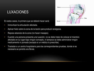 LUXACIONES

En estos casos, lo primero que se deberá hacer será:
•   Inmovilizar la articulación afectada.
•   Aplicar hielo sobre la zona de la lesión para producir analgesia.
•   Reposo absoluto de la zona (no hacer masajes).
•   Cuando una persona presenta una luxación, no se debe tratar de colocar el miembro
    afectado en su lugar bajo ningún concepto, ni tampoco se debe administrar ningún
    medicamento ni pomada (excepto si un médico lo prescribe).
•   Trasladar a un centro hospitalario para las correspondientes pruebas, donde si es
    necesario se pondrá una férula.
 