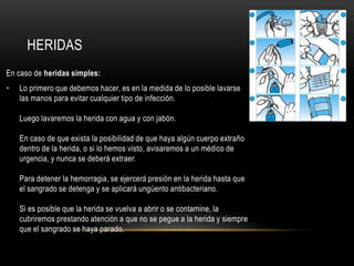 HERIDAS
En caso de heridas simples:
•   Lo primero que debemos hacer, es en la medida de lo posible lavarse
    las manos para evitar cualquier tipo de infección.

    Luego lavaremos la herida con agua y con jabón.

    En caso de que exista la posibilidad de que haya algún cuerpo extraño
    dentro de la herida, o si lo hemos visto, avisaremos a un médico de
    urgencia, y nunca se deberá extraer.

    Para detener la hemorragia, se ejercerá presión en la herida hasta que
    el sangrado se detenga y se aplicará ungüento antibacteriano.

    Si es posible que la herida se vuelva a abrir o se contamine, la
    cubriremos prestando atención a que no se pegue a la herida y siempre
    que el sangrado se haya parado.
 
