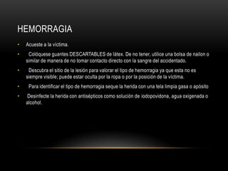 HEMORRAGIA
•   Acueste a la víctima.
•    Colóquese guantes DESCARTABLES de látex. De no tener, utilice una bolsa de nailon o
    similar de manera de no tomar contacto directo con la sangre del accidentado.
•    Descubra el sitio de la lesión para valorar el tipo de hemorragia ya que esta no es
    siempre visible; puede estar oculta por la ropa o por la posición de la víctima.
•    Para identificar el tipo de hemorragia seque la herida con una tela limpia gasa o apósito
•    Desinfecte la herida con antisépticos como solución de iodopovidona, agua oxigenada o
    alcohol.
 