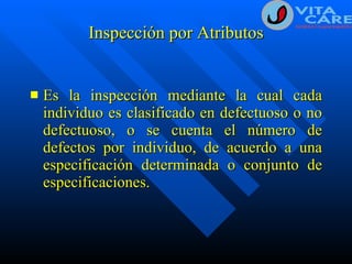 Inspección por Atributos Es la inspección mediante la cual cada individuo es clasificado en defectuoso o no defectuoso, o se cuenta el número de defectos por individuo, de acuerdo a una especificación determinada o conjunto de especificaciones. 