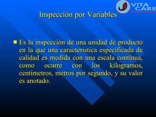 Inspección por Variables Es la inspección de una unidad de producto en la que una característica especificada de calidad es medida con una escala continua, como ocurre con los kilogramos, centímetros, metros por segundo, y su valor es anotado. 