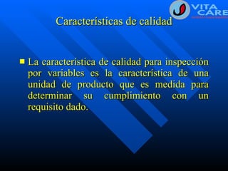 Características de calidad La característica de calidad para inspección por variables es la característica de una unidad de producto que es medida para determinar su cumplimiento con un requisito dado. 