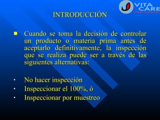INTRODUCCIÓN Cuando se toma la decisión de controlar un producto o materia prima antes de aceptarlo definitivamente, la inspección que se realiza puede ser a través de las siguientes alternativas: No hacer inspección Inspeccionar el 100%, ó Inspeccionar por muestreo 