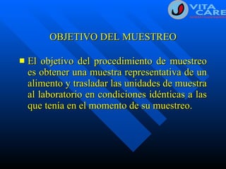 OBJETIVO DEL MUESTREO El objetivo del procedimiento de muestreo es obtener una muestra representativa de un alimento y trasladar las unidades de muestra al laboratorio en condiciones idénticas a las que tenía en el momento de su muestreo. 