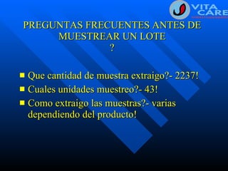 PREGUNTAS FRECUENTES ANTES DE MUESTREAR UN LOTE ? Que cantidad de muestra extraigo?- 2237! Cuales unidades muestreo?- 43! Como extraigo las muestras?- varias dependiendo del producto! 