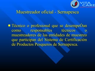 Muestreador oficial - Sernapesca Técnico o profesional que se desempeñan como responsables técnicos o muestreadores de las entidades de muestreo que participan del Sistema de Certificación de Productos Pesqueros de Sernapesca. 