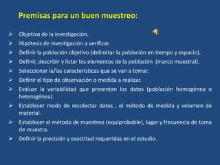  Objetivo de la investigación.
 Hipótesis de investigación a verificar.
 Definir la población objetivo (delimitar la población en tiempo y espacio).
 Definir, describir y listar los elementos de la población (marco muestral).
 Seleccionar la/las características que se van a tomar.
 Definir el tipo de observación o medida a realizar.
 Evaluar la variabilidad que presentan los datos (población homogénea o
heterogénea).
 Establecer modo de recolectar datos , el método de medida y volumen de
material.
 Establecer el método de muestreo (equiprobable), lugar y frecuencia de toma
de muestra.
 Definir la precisión y exactitud requeridas en el estudio.
Premisas para un buen muestreo:
 