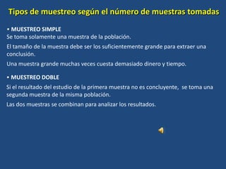 Tipos de muestreo según el número de muestras tomadas
• MUESTREO SIMPLE
Se toma solamente una muestra de la población.
El tamaño de la muestra debe ser los suficientemente grande para extraer una
conclusión.
Una muestra grande muchas veces cuesta demasiado dinero y tiempo.
• MUESTREO DOBLE
Si el resultado del estudio de la primera muestra no es concluyente, se toma una
segunda muestra de la misma población.
Las dos muestras se combinan para analizar los resultados.
 