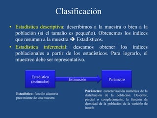 Clasificación
• Estadística descriptiva: describimos a la muestra o bien a la
población (si el tamaño es pequeño). Obtenemos los índices
que resumen a la muestra  Estadísticos.
• Estadística inferencial: deseamos obtener los índices
poblacionales a partir de los estadísticos. Para lograrlo, el
muestreo debe ser representativo.
Estadístico
(estimador)
Parámetro
Estimación
Parámetro: caracterización numérica de la
distribución de la población. Describe,
parcial o completamente, la función de
densidad de la población de la variable de
interés
Estadístico: función aleatoria
proveniente de una muestra
 
