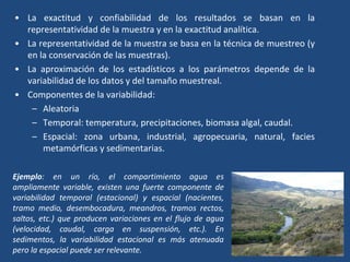 • La exactitud y confiabilidad de los resultados se basan en la
representatividad de la muestra y en la exactitud analítica.
• La representatividad de la muestra se basa en la técnica de muestreo (y
en la conservación de las muestras).
• La aproximación de los estadísticos a los parámetros depende de la
variabilidad de los datos y del tamaño muestreal.
• Componentes de la variabilidad:
– Aleatoria
– Temporal: temperatura, precipitaciones, biomasa algal, caudal.
– Espacial: zona urbana, industrial, agropecuaria, natural, facies
metamórficas y sedimentarias.
Ejemplo: en un río, el compartimiento agua es
ampliamente variable, existen una fuerte componente de
variabilidad temporal (estacional) y espacial (nacientes,
tramo medio, desembocadura, meandros, tramos rectos,
saltos, etc.) que producen variaciones en el flujo de agua
(velocidad, caudal, carga en suspensión, etc.). En
sedimentos, la variabilidad estacional es más atenuada
pero la espacial puede ser relevante.
 