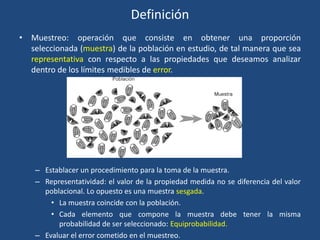 Definición
• Muestreo: operación que consiste en obtener una proporción
seleccionada (muestra) de la población en estudio, de tal manera que sea
representativa con respecto a las propiedades que deseamos analizar
dentro de los límites medibles de error.
– Establacer un procedimiento para la toma de la muestra.
– Representatividad: el valor de la propiedad medida no se diferencia del valor
poblacional. Lo opuesto es una muestra sesgada.
• La muestra coincide con la población.
• Cada elemento que compone la muestra debe tener la misma
probabilidad de ser seleccionado: Equiprobabilidad.
– Evaluar el error cometido en el muestreo.
 