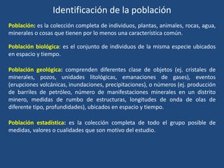 Identificación de la población
Población: es la colección completa de individuos, plantas, animales, rocas, agua,
minerales o cosas que tienen por lo menos una característica común.
Población biológica: es el conjunto de individuos de la misma especie ubicados
en espacio y tiempo.
Población geológica: comprenden diferentes clase de objetos (ej. cristales de
minerales, pozos, unidades litológicas, emanaciones de gases), eventos
(erupciones volcánicas, inundaciones, precipitaciones), o números (ej. producción
de barriles de petróleo, número de manifestaciones minerales en un distrito
minero, medidas de rumbo de estructuras, longitudes de onda de olas de
diferente tipo, profundidades), ubicados en espacio y tiempo.
Población estadística: es la colección completa de todo el grupo posible de
medidas, valores o cualidades que son motivo del estudio.
 