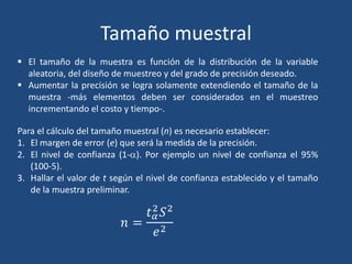 Tamaño muestral
 El tamaño de la muestra es función de la distribución de la variable
aleatoria, del diseño de muestreo y del grado de precisión deseado.
 Aumentar la precisión se logra solamente extendiendo el tamaño de la
muestra -más elementos deben ser considerados en el muestreo
incrementando el costo y tiempo-.
Para el cálculo del tamaño muestral (n) es necesario establecer:
1. El margen de error (e) que será la medida de la precisión.
2. El nivel de confianza (1-a). Por ejemplo un nivel de confianza el 95%
(100-5).
3. Hallar el valor de t según el nivel de confianza establecido y el tamaño
de la muestra preliminar.
 