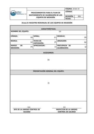 PÁGINA: 10 de 14
PROCEDIMIENTOS PARA EL PLAN DE
MATENIMIENTO DE CALIBRACIÓN DE LOS
EQUIPOS DE MEDICIÓN
CÓDIGO:
REVISIÓN: 001
FECHA:
Anexo B: REGISTRO INDIVIDUAL DE LOS EQUIPOS DE MEDICIÓN
CARACTERÍSTICAS:
NOMBRE DEL EQUIPO: (a)
CÓDIGO:
(b)
SERIAL:
(c)
MODELO:
(d)
MARCA:
(e)
FECHA DE
EXPEDICIÓN:
(f)
UBICACION:
(g)
RANGO DE
MEDICIÓN:
(h)
APRECIACION:
(i)
FRECUENCIA DE
CALIBRACION:
(j)
ACCESORIOS:
(k)
PRESENTACIÓN GENERAL DEL EQUIPO:
(l)
(m) (n)
JEFE DE LA UNIDAD CONTROL DE
CALIDAD
INSPECTOR DE LA UNIDAD
CONTROL DE CALIDAD
 