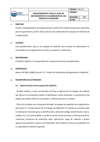 PÁGINA: 3 de 14
PROCEDIMIENTOS PARA EL PLAN DE
MATENIMIENTO DE CALIBRACIÓN DE LOS
EQUIPOS DE MEDICIÓN
CÓDIGO:
REVISIÓN: 001
FECHA:
1. OBJETIVO
Proveer al Departamento de Aseguramiento y Control de Calidad Instrucciones Específicas
para el seguimiento y control de los procesos de calibración de los equipos de medición de
la organización.
2. ALCANCE
Este procedimiento aplica a los equipos de medición para ensayos no destructivos no
consumibles de la organización así como sus patrones y referencias.
3. RESPONSABLE
El Analista QA/QC es el responsable de la aplicación de estos procedimientos.
4. REFERENCIAS
Norma ISO 9001 (2008), Sección 7.6. "Control de Dispositivos de Seguimiento y Medición".
5. DESCRIPCIÓN DE ACTIVIDADES
5.1 Determinación de los equipos de medición:
Se debe elaborar, y tener actualizadas, las fichas y registros de los equipos de medición
que figuran en el inventario donde se identifiquen ciertos elementos o características del
equipo que puedan influir en los ensayos y calibraciones que se realizan.
Para ello se elabora una lista general de todos los equipos de medición de la organización
(Ver Anexo A “Listado General de los Equipos de Medición”) en donde se encuentra toda
la información relevante para su identificación y ubicación (código, denominación, marca,
modelo, etc.), asícomo también su condición actual, fechas de última y límite para próxima
calibración, frecuencia de calibración ideal, apreciación, rango de medición y demás
registros que permitan conocer la incertidumbre de la medición y ésta sea compatible con
la capacidad de medición requerida.
 