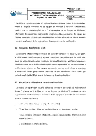 PÁGINA: 4 de 14
PROCEDIMIENTOS PARA EL PLAN DE
MATENIMIENTO DE CALIBRACIÓN DE LOS
EQUIPOS DE MEDICIÓN
CÓDIGO:
REVISIÓN: 001
FECHA:
También se complementa con un registro detallado de cada equipo de medición (Ver
Anexo B “Registro individual de los equipos de medición”) indicando características
técnicas que no se contemplan en el “Listado General de los Equipos de Medición”,
información de accesorios e incorporando fotografías, dibujos, esquemas del equipo que
faciliten tanto la localización de los componentes, mandos o botones de control, como la
redacción y aplicación de las instrucciones de puesta en marcha y utilización.
5.2 Frecuencia de calibración ideal:
Es necesario establecer la periodicidad de las calibraciones de los equipos, que podrá
establecerse en función de varios factores, tales como: trascendencia de los resultados,
grado de utilización del equipo, resultados de las calibraciones o verificaciones previas,
recomendaciones de la información técnica disponible o publicada, etc. Las calibraciones o
verificaciones externas de los equipos contratadas con suministradores o empresas
especializadas suelen, generalmente, realizarse con una periodicidad anual. Queda por
parte del Analista QA/QC de asignar la frecuencia de calibración ideal.
5.3 Control de la calibración de los equipos de medición:
Se elabora un registro para llevar el control de calibración de equipos de medición (Ver
Anexo C “Control de la Calibración de los Equipos de Medición”) en donde se hace
seguimiento al mantenimiento de calibración de los equipos de medición. En dicho control
se debe indicar como mínimo:
- La identificación del equipo (código, denominación.)
- Código de control de calibración que identifique el documento en cuestión.
- Fechas límites de calibración establecidas según la frecuencia ideal determinada en el
apartado anterior.
- Si la calibración es interna o externa.
 