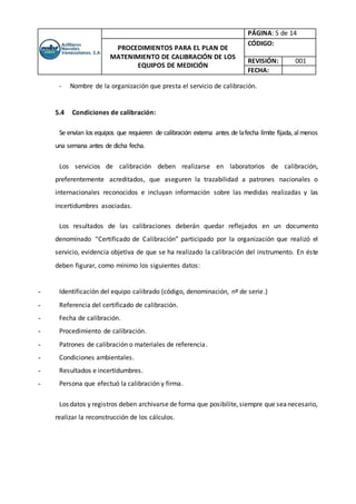 PÁGINA: 5 de 14
PROCEDIMIENTOS PARA EL PLAN DE
MATENIMIENTO DE CALIBRACIÓN DE LOS
EQUIPOS DE MEDICIÓN
CÓDIGO:
REVISIÓN: 001
FECHA:
- Nombre de la organización que presta el servicio de calibración.
5.4 Condiciones de calibración:
Se envían los equipos que requieren de calibración externa antes de lafecha límite fijada, almenos
una semana antes de dicha fecha.
Los servicios de calibración deben realizarse en laboratorios de calibración,
preferentemente acreditados, que aseguren la trazabilidad a patrones nacionales o
internacionales reconocidos e incluyan información sobre las medidas realizadas y las
incertidumbres asociadas.
Los resultados de las calibraciones deberán quedar reflejados en un documento
denominado “Certificado de Calibración” participado por la organización que realizó el
servicio, evidencia objetiva de que se ha realizado la calibración del instrumento. En éste
deben figurar, como mínimo los siguientes datos:
- Identificación del equipo calibrado (código, denominación, nº de serie.)
- Referencia del certificado de calibración.
- Fecha de calibración.
- Procedimiento de calibración.
- Patrones de calibración o materiales de referencia.
- Condiciones ambientales.
- Resultados e incertidumbres.
- Persona que efectuó la calibración y firma.
Los datos y registros deben archivarse de forma que posibilite,siempre que seanecesario,
realizar la reconstrucción de los cálculos.
 