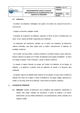 PÁGINA: 6 de 14
PROCEDIMIENTOS PARA EL PLAN DE
MATENIMIENTO DE CALIBRACIÓN DE LOS
EQUIPOS DE MEDICIÓN
CÓDIGO:
REVISIÓN: 001
FECHA:
5.5 Validación:
Se verifican las condiciones metrológicas de acuerdo a los criterios de aceptación descritos a
continuación:
El equipo seencuentra aceptable cuando:
El resultado de la operación de calibración, expresado en forma de error (o incertidumbre) sea
menor alerror máximo permisible especificado por el fabricante.
Las indicaciones del instrumento coinciden con un patrón que materialice las indicaciones
máximas permisibles para dicho equipo (esto no implica necesariamente la obtención de
resultados numéricos).
Deno cumplir con estos criterios, sedeclara inconforme ysedecide sirequiere ajuste, reparación,
desclase odesecho ylo registra enel“Control deCalibración de los Equipos de Medición”. Se coloca
en el equipo la etiqueta “Fuera de Servicio”, cuando se declara inconforme.
Se actualiza el registro llenando los campos del “Control de Calibración de los Equipos de
Medición” y se determina la próxima fecha de calibración de acuerdo a la frecuencia ideal
establecida.
Los equipos luego de servalidados deben disponer de una etiqueta en laque conste lacalibración
realizada (Ver Anexo D), e indique al menos la Identificación del equipo (código, denominación,
modelo ynº de serie), Fecha de lacalibración y Fecha límite de la próxima calibración.
6. GLOSARIO DE TÉRMINOS:
6.1 Calibración: Conjunto de operaciones que se establecen bajo condiciones especificados, la
relación entre valores indicados por instrumento o sistema de medición a los valores
representados por una medida materializado y los correspondientes valores conocidos de la
magnitud medida.
 