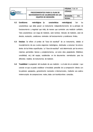 PÁGINA: 7 de 14
PROCEDIMIENTOS PARA EL PLAN DE
MATENIMIENTO DE CALIBRACIÓN DE LOS
EQUIPOS DE MEDICIÓN
CÓDIGO:
REVISIÓN: 001
FECHA:
6.2 Condiciones metrológicas (o características metrológicas): Son las
características que debe poseer un instrumento independientemente de su principio de
funcionamiento y magnitud que mide, de manera que suministre una medición confiable.
Tales características son rango de medición, valor nominal, intervalo de medición, valor de
división, resolución, condiciones nominales de funcionamiento y condiciones límites.
6.3 Desclase: Se refiere al cambio de “clase de exactitud” de un instrumento, debido al
incumplimiento de una o varias exigencias metrológicas, destinadas a conservar los errores
dentro de los límites especificados. La “clase de exactitud” está determinada por los errores
máximos permisibles básicos y complementarios, así como otras propiedades (fidelidad,
sensibilidad, etc.) del equipo, establecidas en los documentos normalizados para los
diferentes modelos de instrumentos de medición.
6.4 Trazabilidad: la propiedad del resultado de una medición – o el valor de un estándar – que
consiste en que se pueda establecer el resultado previsible de su comparación directa con
los patrones apropiados, generalmente nacionales e internacionales, mediante una cadena
ininterrumpida de comparaciones reales, todas con incertidumbres conocidas.
 