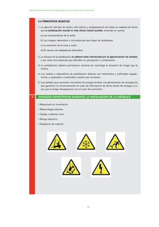 10
Manual de procedimientos de trabajo seguros en el sector de la construcción
3 RIESGOS ESPECÍFICOS DURANTE LA INSTALACIÓN DE LA SEÑALES
2.4 PRINCIPIOS BÁSICOS
1. La elección del tipo de señal y del número y emplazamiento de éstas se realizará de forma
que la señalización resulte lo más eficaz (clara) posible, teniendo en cuenta:
a) Las características de la señal.
b) Los riesgos, elementos o circunstancias que hayan de señalizarse.
c) La extensión de la zona a cubrir.
d) El número de trabajadores afectados.
2. La eficacia de la señalización no deberá estar disminuida por la aglomeración de señales
o por otras circunstancias que dificulten su percepción o comprensión.
3. La señalización deberá permanecer mientras se mantenga la situación de riesgo que la
motiva.
4. Los medios y dispositivos de señalización deberán ser mantenidos y verificados regular-
mente, y reparados o sustituidos cuando sea necesario.
5. Las señales que necesiten una fuente de energía tendrán una alimentación de emergencia
que garantice su funcionamiento en caso de interrupción de dicha fuente de energía, a no
ser que el riesgo desaparezca con el corte de suministro.
• Maquinaria en movimiento
• Meteorología adversa
• Caídas a distinto nivel
• Riesgo eléctrico
• Desplome de material
01 Ficha acotacion y seæaliza....qxp 07/01/2010 9:58 PÆgina 10
 