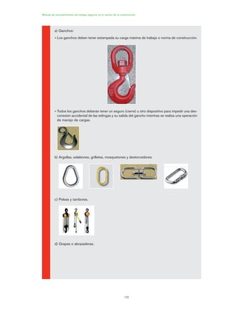 100
Manual de procedimientos de trabajo seguros en el sector de la construcción
a) Ganchos:
• Los ganchos deben tener estampada su carga máxima de trabajo o norma de construcción.
• Todos los ganchos deberán tener un seguro (cierre) u otro dispositivo para impedir una des-
conexión accidental de las eslingas y su salida del gancho mientras se realiza una operación
de manejo de cargas.
b) Argollas, eslabones, grilletes, mosquetones y destorcedores.
c) Poleas y tambores.
d) Grapas o abrazaderas.
05 Ficha eslingas y estrobos.qxp 07/01/2010 11:56 PÆgina 100
 