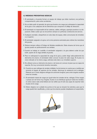 104
Manual de procedimientos de trabajo seguros en el sector de la construcción
4.2 MEDIDAS PREVENTIVAS BÁSICAS
1. El estrobador y el gruista forman un equipo de trabajo que debe mantener una perfecta
compenetración, para evitar accidentes.
2. No se debe pedir al operador de grúa que levante una carga que sobrepase la capacidad
de la grúa o de cualquiera de los elementos que componen el utillaje de elevación.
3. El estrobador es responsable de las cadenas, cables, eslingas y aparejos puestos a su dis-
posición. Debe cuidar que se encuentren siempre en perfectas condiciones de servicio.
4. Cualquier anomalía o desperfecto en esta clase de equipo, debe comunicarse de inmediato
a un superior.
5. El estrobador asignado a la grúa, es la única persona autorizada para ordenar las maniobras
del gruista.
6. Deberá siempre utilizar el Código de Señales establecido. Debe situarse de forma que el
gruista pueda ver perfectamente sus señales.
7. Cuando se trabaje en cuadrilla, el estrobador asignado a la grúa deberá cuidar de que
nadie, aparte de él, haga señales al gruista.
8. Para no sobrepasar la capacidad de carga de la grúa y poder elegir adecuadamente los
elementos de amarre, el estrobador debe conocer el peso de cada carga. Si el peso no
viene indicado en la misma carga, solicitará este dato a su inmediato superior.
9. No utilizará nunca un elemento de amarre o de fuerza sin conocer el peso que es capaz de
soportar. Es muy conveniente tenerlos marcados.
10. Cuando se usen eslingas de ramales múltiples, ha de tenerse en cuenta que a medida que
aumenta el ángulo de apertura de los ramales, disminuye la resistencia de la eslingas.
Deberán por lo tanto elegirse eslingas de suficiente longitud, para evitar ángulos amplios
entre los ramales.
11. El estrobador tratará de cargar por igual todos los ramales de las eslingas. Si las cargas
o piezas son de forma muy irregular, el peso no se distribuye igual por todos los ramales;
en estos casos cada ramal deberá ser tan sólido que él solo sea capaz de soportar todo
el peso de la carga.
12. Deben elegirse con cuidado los puntos en los que se situarán los estrobos, para que la
carga quede bien equilibrada, y evitar que los amarres puedan desplazarse al suspenderla.
05 Ficha eslingas y estrobos.qxp 07/01/2010 11:57 PÆgina 104
 