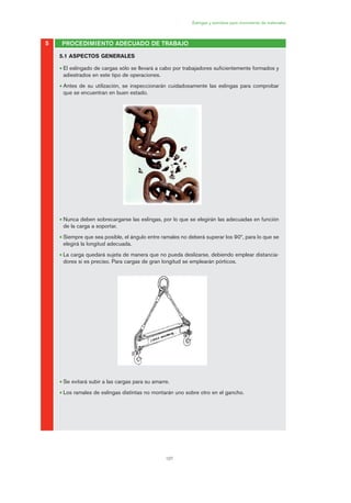 107
Eslingas y estrobos para movimiento de materiales
5.1 ASPECTOS GENERALES
• El eslingado de cargas sólo se llevará a cabo por trabajadores suficientemente formados y
adiestrados en este tipo de operaciones.
• Antes de su utilización, se inspeccionarán cuidadosamente las eslingas para comprobar
que se encuentran en buen estado.
• Nunca deben sobrecargarse las eslingas, por lo que se elegirán las adecuadas en función
de la carga a soportar.
• Siempre que sea posible, el ángulo entre ramales no deberá superar los 90º, para lo que se
elegirá la longitud adecuada.
• La carga quedará sujeta de manera que no pueda deslizarse, debiendo emplear distancia-
dores si es preciso. Para cargas de gran longitud se emplearán pórticos.
• Se evitará subir a las cargas para su amarre.
• Los ramales de eslingas distintas no montarán uno sobre otro en el gancho.
PROCEDIMIENTO ADECUADO DE TRABAJO5
05 Ficha eslingas y estrobos.qxp 07/01/2010 11:58 PÆgina 107
 