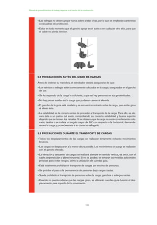 108
Manual de procedimientos de trabajo seguros en el sector de la construcción
• Las eslingas no deben apoyar nunca sobre aristas vivas, por lo que se emplearán cantoneras
o escuadras de protección.
• Evitar en todo momento que el gancho apoye en el suelo o en cualquier otro sitio, para que
el cable no pierda tensión.
5.2 PRECAUCIONES ANTES DEL IZADO DE CARGAS
Antes de ordenar su maniobra, el estrobador deberá asegurarse de que:
• Los estrobos o eslingas estén correctamente colocados en la carga y asegurados en el gancho
de izar.
• Se ha separado de la carga lo suficiente, y que no hay personas en sus proximidades.
• No hay piezas sueltas en la carga que pudieran caerse al elevarla.
• El gancho de la grúa está nivelado y se encuentra centrado sobre la carga, para evitar giros
al elevar ésta.
• La estabilidad es la correcta antes de proceder al transporte de la carga. Para ello, se ele-
vará ésta a un palmo del suelo, comprobando su correcta estabilidad y buena sujeción
dejando que se tensen los ramales. Si se observa que la carga no está correctamente colo-
cada, desliza o se inclina un ángulo mayor de 10º con respecto a la horizontal, descende-
remos la carga y procederemos a su correcto eslingado.
5.3 PRECAUCIONES DURANTE EL TRANSPORTE DE CARGAS
• Todos los desplazamientos de las cargas se realizarán lentamente evitando movimientos
bruscos.
• Las cargas se desplazarán a la menor altura posible. Los movimientos sin carga se realizarán
con el gancho elevado.
• La elevación y descenso de cargas se realizará siempre en sentido vertical, es decir, con el
cable perpendicular al plano horizontal. Si no es posible, se tomarán las medidas adicionales
precisas para evitar riesgos, como la utilización de cuerdas guía.
• Está totalmente prohibido el transporte de cargas por encima de personas.
• Se prohíbe el paso o la permanencia de personas bajo cargas izadas.
•Queda prohibido el transporte de personas sobre la carga, ganchos o eslingas vacías.
• Cuando no pueda evitarse que las cargas giren, se utilizarán cuerdas guía durante el des-
plazamiento para impedir dicho movimiento.
05 Ficha eslingas y estrobos.qxp 07/01/2010 11:58 PÆgina 108
 